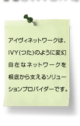 アイヴィネットワークは、Ivy（つた）のように変幻自在なネットワークを根底から支えるソリューションプロバイダーです。